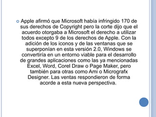    Apple afirmó que Microsoft había infringido 170 de
    sus derechos de Copyright pero la corte dijo que el
     acuerdo otorgaba a Microsoft el derecho a utilizar
     todos excepto 9 de los derechos de Apple. Con la
       adición de los iconos y de las ventanas que se
       superponían en esta versión 2.0, Windows se
     convertiría en un entorno viable para el desarrollo
    de grandes aplicaciones como las ya mencionadas
        Excel, Word, Corel Draw o Page Maker, pero
         también para otras como Ami o Micrografx
        Designer. Las ventas respondieron de forma
             acorde a esta nueva perspectiva.
 