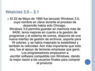 WINDOWS 3.0 – 3.1
 El 22 de Mayo de 1990 fue lanzado Windows 3.0,
      cuyo nombre en clave durante el proceso de
             desarrollo había sido Chicago.
  Windows 3.0 permitía guardar en memoria más de
     640K, tenía mejoras en cuanto a la gestión de
 programas y el sistema de iconos, disponía de una
 nueva interfaz de gestión de archivos, soporte para
    16 colores, y se había mejorado la estabilidad y
 también la velocidad. Aún más importante que todo
  eso, fue el apoyo de terceras empresas que ganó.
            Los programadores empezaron a
   escribir software compatible con Windows, dando
  la mejor razón a los usuarios finales para comprar
                       el producto
 