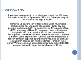 WINDOWS 95
   La revolución en cuanto a los sistemas operativos, Windows
    95, vio la luz el 24 de Agosto de 1995, y la fiebre por adquirir
                     el producto fue algo inaudito.
       Windows 95 supone la verdadera revolución multimedia,
         incorporando por una parte el estándar Plug&Play que
     permitía la rápida adición de periféricos de forma automática
       al PC, y por otra el DirectX, que proporciona unidad para
          la reproducción y administración de así como audio.
    Por supuesto también incluía las herramientas para conexión
      a Internet como el protocolo TCP/IPla conexión telefónica a
     redes y también soportaba por primera vez, que los archivos
        se pudieran escribir con nombres largos. También fue el
    primer Windows que no necesitaba ejecutarse sobre MS-DOS
            para ser instalado y que funcionaba sobre 32 bits.
 
