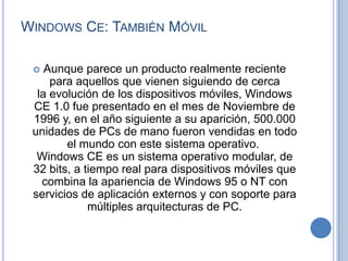 WINDOWS CE: TAMBIÉN MÓVIL

   Aunque parece un producto realmente reciente
     para aquellos que vienen siguiendo de cerca
  la evolución de los dispositivos móviles, Windows
 CE 1.0 fue presentado en el mes de Noviembre de
 1996 y, en el año siguiente a su aparición, 500.000
 unidades de PCs de mano fueron vendidas en todo
        el mundo con este sistema operativo.
  Windows CE es un sistema operativo modular, de
 32 bits, a tiempo real para dispositivos móviles que
   combina la apariencia de Windows 95 o NT con
 servicios de aplicación externos y con soporte para
             múltiples arquitecturas de PC.
 