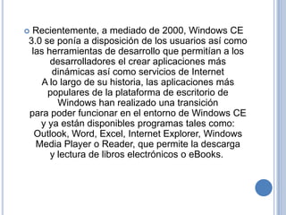 Recientemente, a mediado de 2000, Windows CE
3.0 se ponía a disposición de los usuarios así como
 las herramientas de desarrollo que permitían a los
      desarrolladores el crear aplicaciones más
      dinámicas así como servicios de Internet
   A lo largo de su historia, las aplicaciones más
     populares de la plataforma de escritorio de
        Windows han realizado una transición
para poder funcionar en el entorno de Windows CE
   y ya están disponibles programas tales como:
  Outlook, Word, Excel, Internet Explorer, Windows
  Media Player o Reader, que permite la descarga
      y lectura de libros electrónicos o eBooks.
 