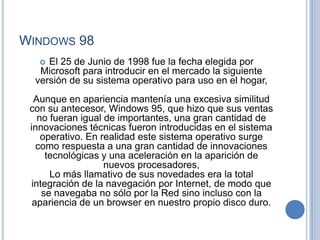 WINDOWS 98
    El 25 de Junio de 1998 fue la fecha elegida por
   Microsoft para introducir en el mercado la siguiente
  versión de su sistema operativo para uso en el hogar,
  Aunque en apariencia mantenía una excesiva similitud
 con su antecesor, Windows 95, que hizo que sus ventas
   no fueran igual de importantes, una gran cantidad de
 innovaciones técnicas fueron introducidas en el sistema
    operativo. En realidad este sistema operativo surge
   como respuesta a una gran cantidad de innovaciones
     tecnológicas y una aceleración en la aparición de
                   nuevos procesadores,
      Lo más llamativo de sus novedades era la total
 integración de la navegación por Internet, de modo que
    se navegaba no sólo por la Red sino incluso con la
  apariencia de un browser en nuestro propio disco duro.
 