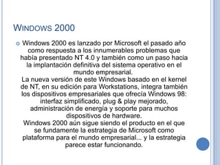 WINDOWS 2000
    Windows 2000 es lanzado por Microsoft el pasado año
       como respuesta a los innumerables problemas que
    había presentado NT 4.0 y también como un paso hacia
      la implantación definitiva del sistema operativo en el
                        mundo empresarial.
    La nueva versión de este Windows basado en el kernel
    de NT, en su edición para Workstations, integra también
    los dispositivos empresariales que ofrecía Windows 98:
           interfaz simplificado, plug & play mejorado,
        administración de energía y soporte para muchos
                     dispositivos de hardware.
     Windows 2000 aún sigue siendo el producto en el que
         se fundamente la estrategia de Microsoft como
     plataforma para el mundo empresarial... y la estrategia
                    parece estar funcionando.
 