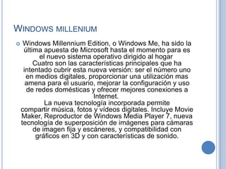 WINDOWS MILLENIUM
    Windows Millennium Edition, o Windows Me, ha sido la
     última apuesta de Microsoft hasta el momento para es
           el nuevo sistema operativo dirigido al hogar
         Cuatro son las características principales que ha
     intentado cubrir esta nueva versión: ser el número uno
      en medios digitales, proporcionar una utilización mas
      amena para el usuario, mejorar la configuración y uso
      de redes domésticas y ofrecer mejores conexiones a
                             Internet.
             La nueva tecnología incorporada permite
    compartir música, fotos y vídeos digitales. Incluye Movie
    Maker, Reproductor de Windows Media Player 7, nueva
    tecnología de superposición de imágenes para cámaras
         de imagen fija y escáneres, y compatibilidad con
          gráficos en 3D y con características de sonido.
 