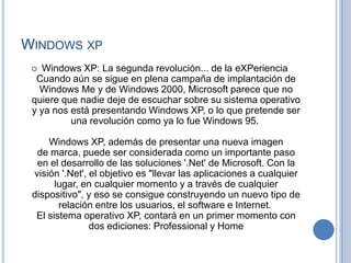 WINDOWS XP
  Windows XP: La segunda revolución... de la eXPeriencia
  Cuando aún se sigue en plena campaña de implantación de
   Windows Me y de Windows 2000, Microsoft parece que no
 quiere que nadie deje de escuchar sobre su sistema operativo
 y ya nos está presentando Windows XP, o lo que pretende ser
          una revolución como ya lo fue Windows 95.

     Windows XP, además de presentar una nueva imagen
  de marca, puede ser considerada como un importante paso
  en el desarrollo de las soluciones '.Net' de Microsoft. Con la
 visión '.Net', el objetivo es "llevar las aplicaciones a cualquier
       lugar, en cualquier momento y a través de cualquier
 dispositivo", y eso se consigue construyendo un nuevo tipo de
        relación entre los usuarios, el software e Internet.
  El sistema operativo XP, contará en un primer momento con
                dos ediciones: Professional y Home
 