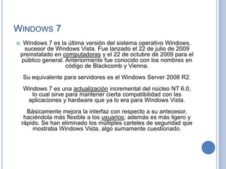 WINDOWS 7
    Windows 7 es la última versión del sistema operativo Windows,
     sucesor de Windows Vista. Fue lanzado el 22 de julio de 2009
    preinstalado en computadoras y el 22 de octubre de 2009 para el
    público general. Anteriormente fue conocido con los nombres en
                     código de Blackcomb y Vienna.
    Su equivalente para servidores es el Windows Server 2008 R2.
    Windows 7 es una actualización incremental del núcleo NT 6.0,
       lo cual sirve para mantener cierta compatibilidad con las
     aplicaciones y hardware que ya lo era para Windows Vista.
      Básicamente mejora la interfaz con respecto a su antecesor,
     haciéndola más flexible a los usuarios; además es más ligero y
    rápido. Se han eliminado los múltiples carteles de seguridad que
        mostraba Windows Vista, algo sumamente cuestionado.
 