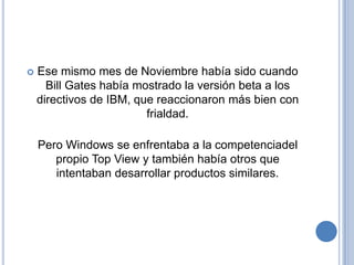    Ese mismo mes de Noviembre había sido cuando
      Bill Gates había mostrado la versión beta a los
    directivos de IBM, que reaccionaron más bien con
                         frialdad.

    Pero Windows se enfrentaba a la competenciadel
       propio Top View y también había otros que
       intentaban desarrollar productos similares.
 