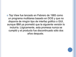  Top View fue lanzado en Febrero de 1985 como
 un programa multitarea basado en DOS y que no
 disponía de ningún tipo de interfaz gráfico o GUI,
aunque IBM ya prometió que la siguiente versión lo
   incluiría. Lógicamente, esta promesa nunca se
 cumplió y el producto fue discontinuado sólo dos
                    años después.
 