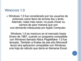 WINDOWS 1.0
   Windows 1.0 fue considerado por los usuarios de
      entonces como lleno de errores feo y lento.
      Además, nada más nacer, no pudo iniciar su
           carrera de peor manera que con
    una demanda interpuesta por Apple Computer.

      Windows 1.0 se mantuvo en el mercado hasta
    Enero de 1987, cuando un programa compatible
    con Windows llamado Aldus PageMaker 1.0 fue
    lanzado. También a finales de ese año Microsoft
     lanzó otra aplicación compatible con Windows:
    una hoja de cálculo que daría en llamarse Excel.
 