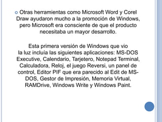 Otras herramientas como Microsoft Word y Corel
Draw ayudaron mucho a la promoción de Windows,
 pero Microsoft era consciente de que el producto
         necesitaba un mayor desarrollo.

     Esta primera versión de Windows que vio
la luz incluía las siguientes aplicaciones: MS-DOS
Executive, Calendario, Tarjetero, Notepad Terminal,
 Calculadora, Reloj, el juego Reversi, un panel de
control, Editor PIF que era parecido al Edit de MS-
    DOS, Gestor de Impresión, Memoria Virtual,
    RAMDrive, Windows Write y Windows Paint.
 