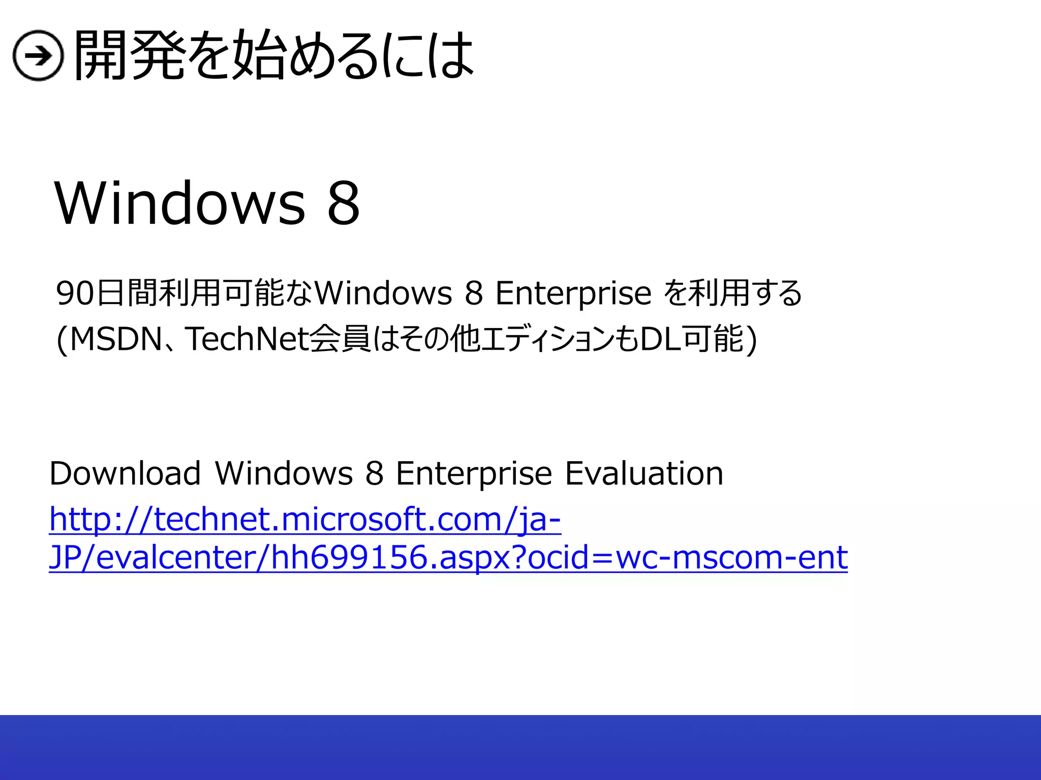 開発を始めるには

Windows 8
90日間利用可能なWindows 8 Enterprise を利用する
(MSDN、TechNet会員はその他エディションもDL可能)



Download Windows 8 Enterprise Evaluation
http://technet.microsoft.com/ja-
JP/evalcenter/hh699156.aspx?ocid=wc-mscom-ent
 