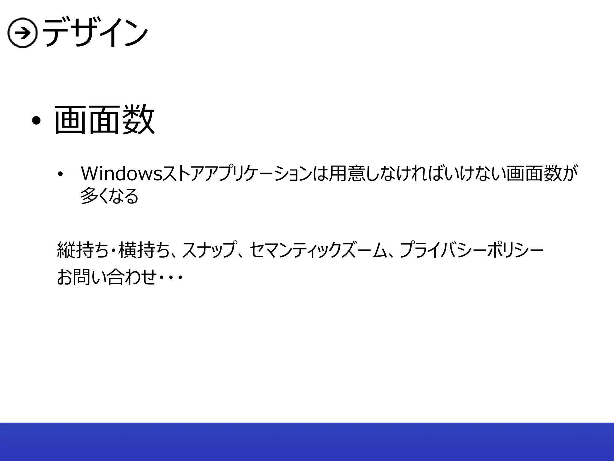 デザイン

• 画面数
 • Windowsストアアプリケーションは用意しなければいけない画面数が
   多くなる

 縦持ち・横持ち、スナップ、セマンティックズーム、プライバシーポリシー
 お問い合わせ・・・
 