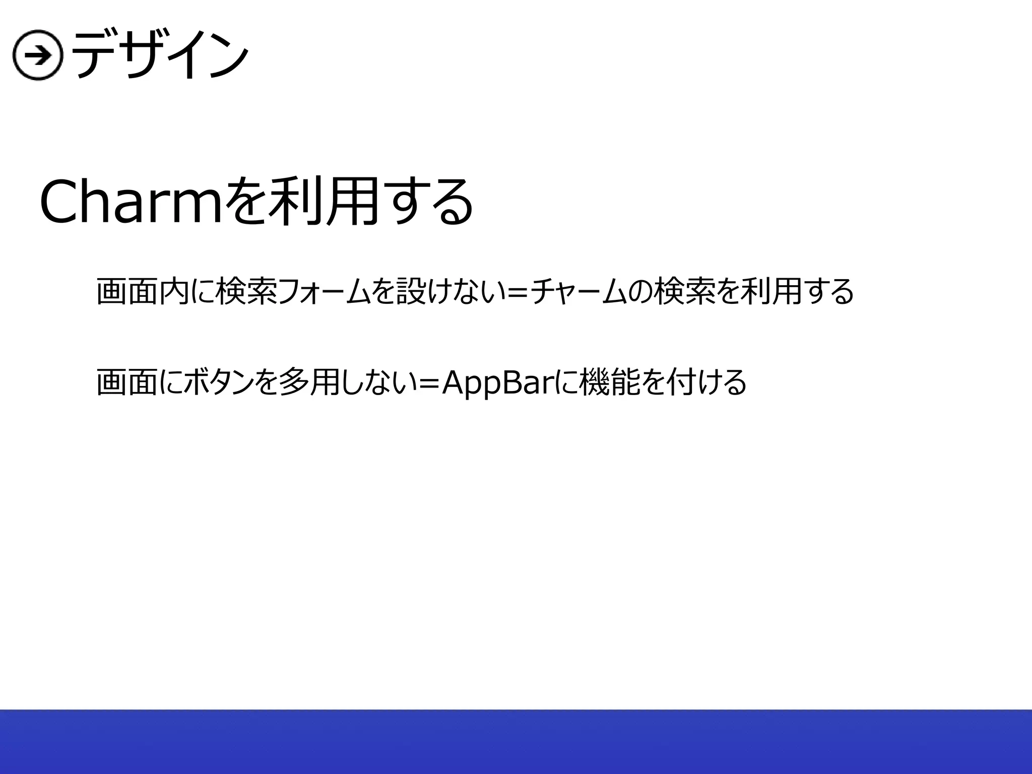 デザイン

Charmを利用する
 画面内に検索フォームを設けない=チャームの検索を利用する

 画面にボタンを多用しない=AppBarに機能を付ける
 