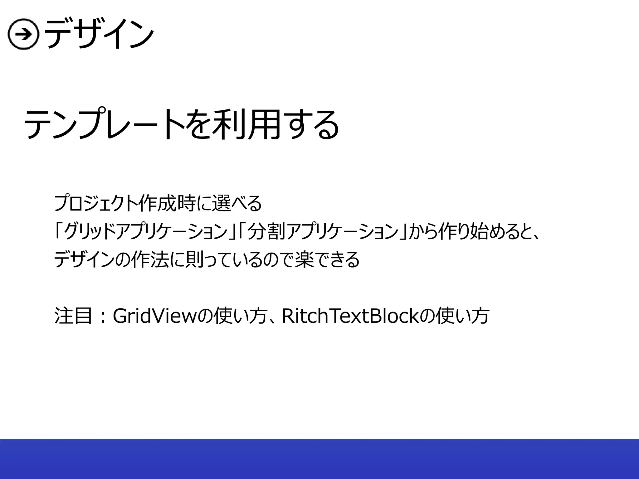 デザイン

テンプレートを利用する

 プロジェクト作成時に選べる
 「グリッドアプリケーション」「分割アプリケーション」から作り始めると、
 デザインの作法に則っているので楽できる

 注目：GridViewの使い方、RitchTextBlockの使い方
 