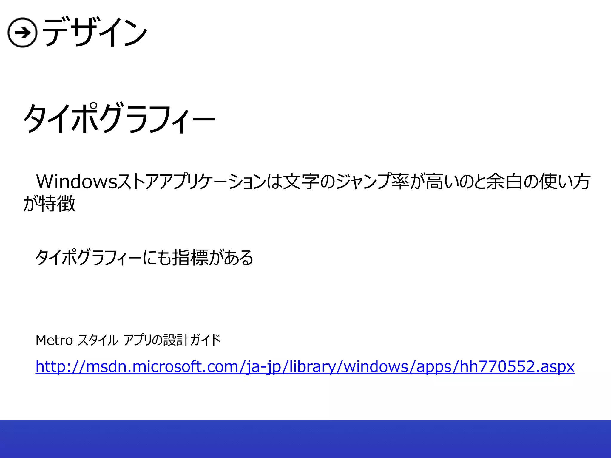 デザイン

タイポグラフィー
 Windowsストアアプリケーションは文字のジャンプ率が高いのと余白の使い方
が特徴

タイポグラフィーにも指標がある



Metro スタイル アプリの設計ガイド
http://msdn.microsoft.com/ja-jp/library/windows/apps/hh770552.aspx
 