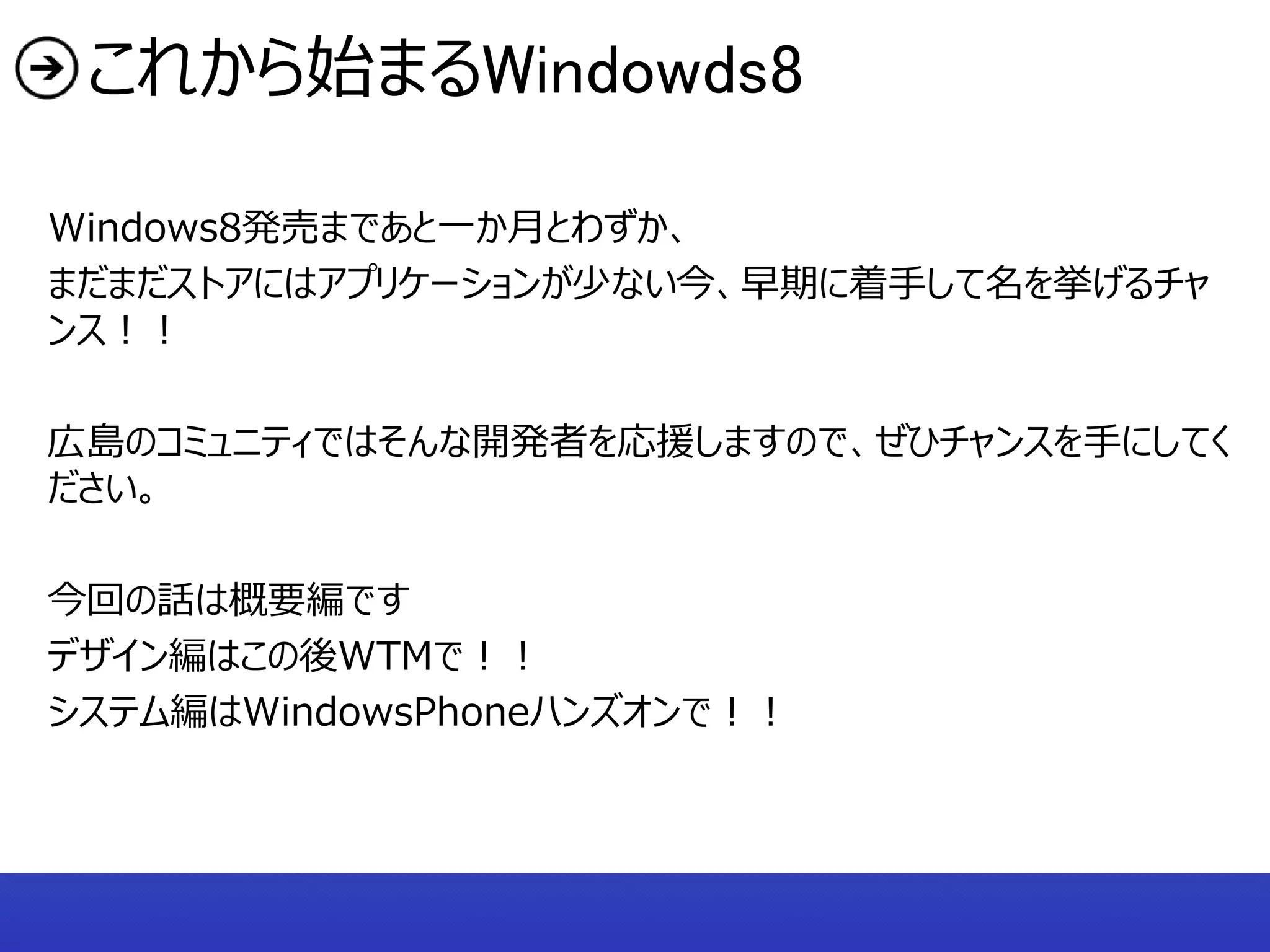 これから始まるWindowds8

Windows8発売まであと一か月とわずか、
まだまだストアにはアプリケーションが少ない今、早期に着手して名を挙げるチャ
ンス！！

広島のコミュニティではそんな開発者を応援しますので、ぜひチャンスを手にしてく
ださい。

今回の話は概要編です
デザイン編はこの後WTMで！！
システム編はWindowsPhoneハンズオンで！！
 