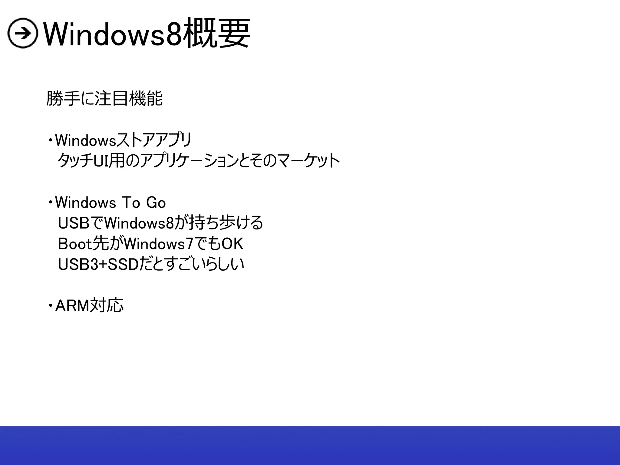 Windows8概要
勝手に注目機能

・Windowsストアアプリ
 タッチUI用のアプリケーションとそのマーケット

・Windows To Go
 USBでWindows8が持ち歩ける
 Boot先がWindows7でもOK
 USB3+SSDだとすごいらしい

・ARM対応
 