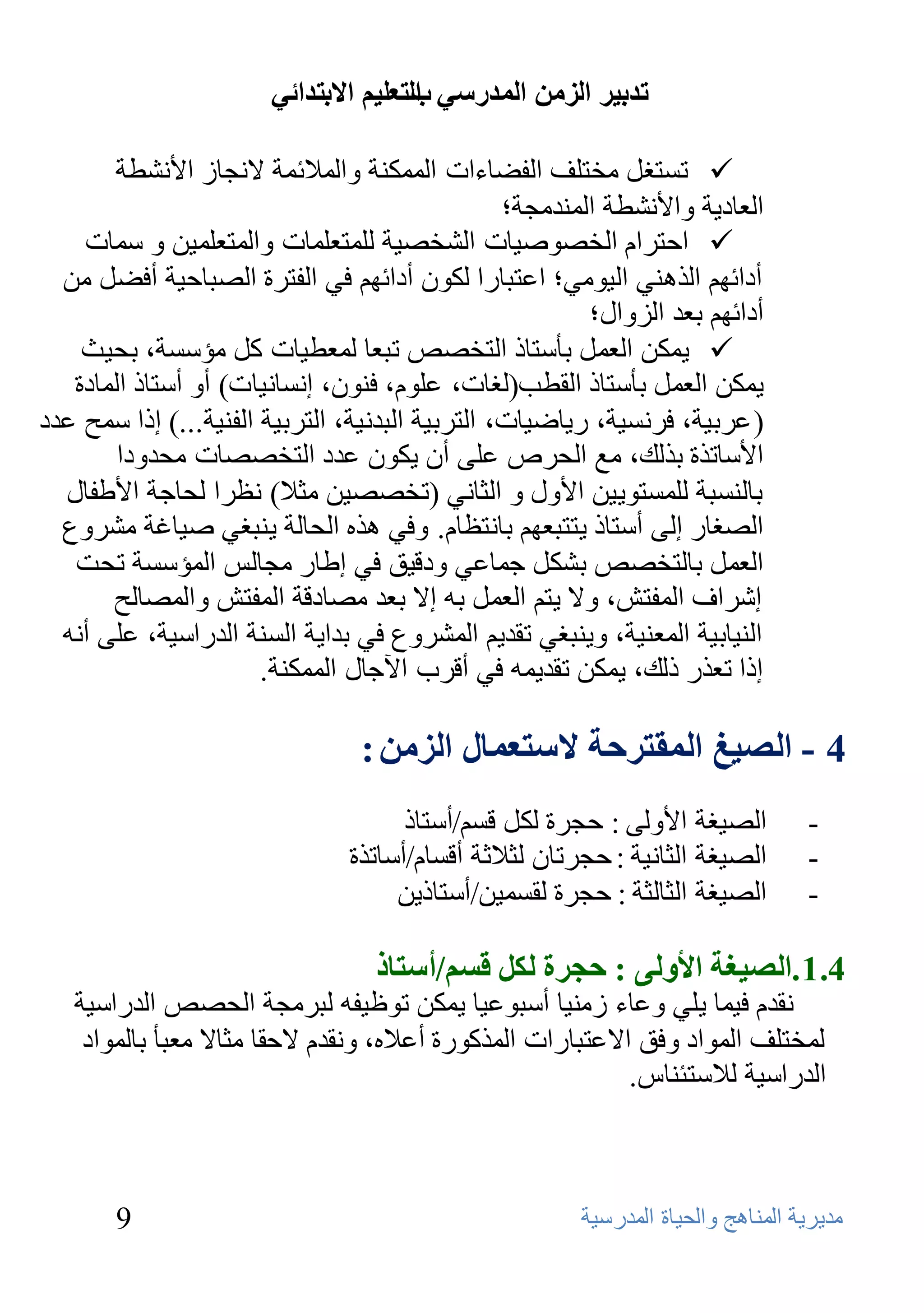 ‫ذذتيش انضيٍ انًذسعي انرعهيى االترذائي‬
                                       ‫ب‬

       ‫‪ ‬رَزغً ِقزٍف اٌفؼبءاد اٌّّىٕخ ٚاٌّالئّخ الٔغبى األٔشـخ‬
                                                 ‫اٌؼبك٠خ ٚاألٔشـخ إٌّلِغخ؛‬
    ‫‪ ‬اؽزواَ اٌقظٛط١بد اٌشقظ١خ ٌٍّزؼٍّبد ٚاٌّزؼٍّ١ٓ ٚ ٍّبد‬
  ‫أكائُٙ اٌنٕٟ٘ اٌ١ِٟٛ؛ اػزجبها ٌىْٛ أكائُٙ فٟ اٌفزوح اٌظجبؽ١خ أفؼً ِٓ‬
                                                         ‫أكائُٙ ثؼل اٌيٚاي؛‬
    ‫‪ّ٠ ‬ىٓ اٌؼًّ ثؤٍزبم اٌزقظض رجؼب ٌّؼـ١بد وً ِؤٍَخ، ثؾ١ش‬
   ‫٠ّىٓ اٌؼًّ ثؤٍزبم اٌمـت(ٌغبد، ػٍَٛ، فْٕٛ، إَٔبٔ١بد) أٚ أٍزبم اٌّبكح‬
‫( ػوث١خ، فؤَ١خ، ه٠بػ١بد، اٌزوث١خ اٌجلٔ١خ، اٌزوث١خ اٌفٕ١خ...) إما ٍّؼ ػلك‬
        ‫األٍبرنح ثنٌه، ِغ اٌؾوص ػٍٝ أْ ٠ىْٛ ػلك اٌزقظظبد ِؾلٚكا‬
  ‫ثبٌَٕجخ ٌٍَّزٛ٠١ٓ األٚي ٚ اٌضبٟٔ (رقظظ١ٓ ِضال) ٔظوا ٌؾبعخ األؿفبي‬
  ‫اٌظغبه إٌٝ أٍزبم ٠ززجؼُٙ ثبٔزظبَ. ٚفٟ ٘نٖ اٌؾبٌخ ٠ٕجغٟ ط١بغخ ِشوٚع‬
   ‫اٌؼًّ ثبٌزقظض ثشىً عّبػٟ ٚكل١ك فٟ إؿبه ِغبٌٌ اٌّؤٍَخ رؾذ‬
       ‫إشواف اٌّفزش، ٚال ٠زُ اٌؼًّ ثٗ إال ثؼل ِظبكلخ اٌّفزش ٚاٌّظبٌؼ‬
  ‫إٌ١بث١خ اٌّؼٕ١خ، ٚ٠ٕجغٟ رمل٠ُ اٌّشوٚع فٟ ثلا٠خ إٌَخ اٌلهاٍ١خ، ػٍٝ أٔٗ‬
                       ‫إما رؼنه مٌه، ٠ّىٓ رمل٠ّٗ فٟ ألوة ا٢عبي اٌّّىٕخ.‬

                                 ‫4 - انصيغ انًقرشحح العرعًال انضيٍ :‬
                                      ‫اٌظ١غخ األٌٚٝ : ؽغوح ٌىً لَُ/أٍزبم‬          ‫-‬
                                ‫اٌظ١غخ اٌضبٔ١خ : ؽغوربْ ٌضالصخ ألَبَ/أٍبرنح‬       ‫-‬
                                     ‫اٌظ١غخ اٌضبٌضخ : ؽغوح ٌمَّ١ٓ/أٍزبم٠ٓ‬         ‫-‬

                                  ‫4.1 .انصيغح األونى : حجشج نكم قغى/أعرار‬
   ‫ٔملَ ف١ّب ٠ٍٟ ٚػبء ىِٕ١ب أٍجٛػ١ب ٠ّىٓ رٛظ١فٗ ٌجوِغخ اٌؾظض اٌلهاٍ١خ‬
    ‫ٌّقزٍف اٌّٛاك ٚفك االػزجبهاد اٌّنوٛهح أػالٖ، ٚٔملَ الؽمب ِضبال ِؼجؤ ثبٌّٛاك‬
                                                             ‫اٌلهاٍ١خ ٌالٍزئٕبً.‬



       ‫9‬                                                ‫ِل٠و٠خ إٌّب٘ظ ٚاٌؾ١بح اٌّلهٍ١خ‬
 