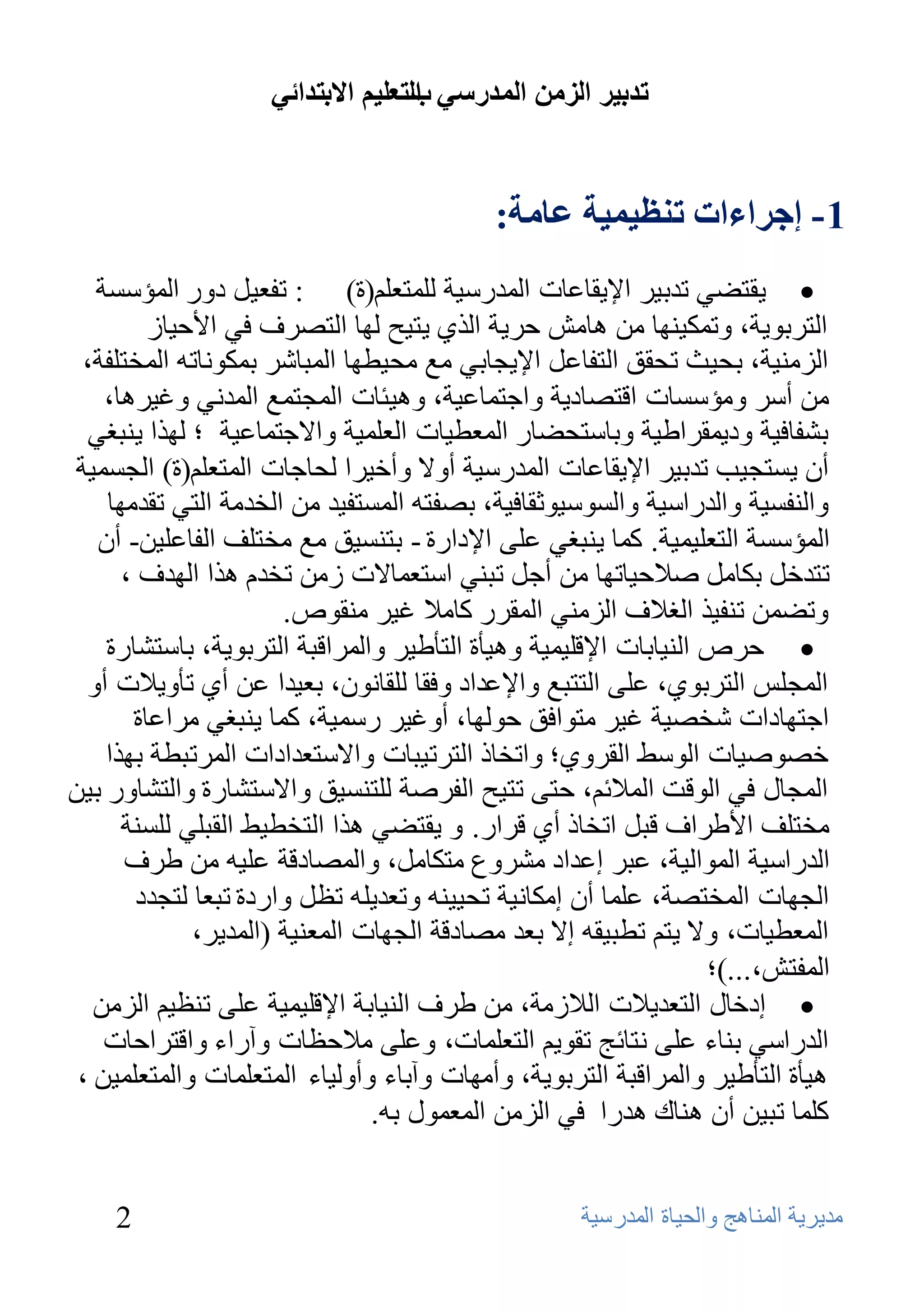 ‫ذذتيش انضيٍ انًذسعي انرعهيى االترذائي‬
                                   ‫ب‬


                                           ‫1 - إجشاءاخ ذُظيًيح عايح:‬
   ‫‪٠ ‬مزؼٟ رلث١و اإل٠مبػبد اٌّلهٍ١خ ٌٍّزؼٍُ(ح) : رفؼ١ً كٚه اٌّؤٍَخ‬
         ‫اٌزوثٛ٠خ، ٚرّى١ٕٙب ِٓ ٘بِش ؽو٠خ اٌنٞ ٠ز١ؼ ٌٙب اٌزظوف فٟ األؽ١بى‬
 ‫اٌيِٕ١خ، ثؾ١ش رؾمك اٌزفبػً اإل٠غبثٟ ِغ ِؾ١ـٙب اٌّجبشو ثّىٛٔبرٗ اٌّقزٍفخ،‬
    ‫ِٓ أٍو ِٚؤٍَبد الزظبك٠خ ٚاعزّبػ١خ، ٚ٘١ئبد اٌّغزّغ اٌّلٟٔ ٚغ١و٘ب،‬
  ‫ثشفبف١خ ٚك٠ّمواؿ١خ ٚثبٍزؾؼبه اٌّؼـ١بد اٌؼٍّ١خ ٚاالعزّبػ١خ ؛ ٌٙنا ٠ٕجغٟ‬
‫أْ ٠َزغ١ت رلث١و اإل٠مبػبد اٌّلهٍ١خ أٚال ٚأف١وا ٌؾبعبد اٌّزؼٍُ(ح) اٌغَّ١خ‬
    ‫ٚإٌفَ١خ ٚاٌلهاٍ١خ ٚاٌٍَٛ١ٛصمبف١خ، ثظفزٗ اٌَّزف١ل ِٓ اٌقلِخ اٌزٟ رملِٙب‬
   ‫اٌّؤٍَخ اٌزؼٍ١ّ١خ. وّب ٠ٕجغٟ ػٍٝ اإلكاهح - ثزَٕ١ك ِغ ِقزٍف اٌفبػٍ١ٓ- أْ‬
      ‫رزلفً ثىبًِ طالؽ١برٙب ِٓ أعً رجٕٟ اٍزؼّبالد ىِٓ رقلَ ٘نا اٌٙلف ،‬
                       ‫ٚرؼّٓ رٕف١ن اٌغالف اٌيِٕٟ اٌّموه وبِال غ١و ِٕمٛص.‬
    ‫‪ ‬ؽوص إٌ١بثبد اإللٍ١ّ١خ ٚ٘١ؤح اٌزؤؿ١و ٚاٌّوالجخ اٌزوثٛ٠خ، ثبٍزشبهح‬
  ‫اٌّغٌٍ اٌزوثٛٞ، ػٍٝ اٌززجغ ٚاإلػلاك ٚفمب ٌٍمبْٔٛ، ثؼ١لا ػٓ أٞ رؤٚ٠الد أٚ‬
       ‫اعزٙبكاد شقظ١خ غ١و ِزٛافك ؽٌٛٙب، أٚغ١و هٍّ١خ، وّب ٠ٕجغٟ ِواػبح‬
    ‫فظٛط١بد اٌٍٛؾ اٌموٚٞ؛ ٚارقبم اٌزور١جبد ٚاالٍزؼلاكاد اٌّورجـخ ثٙنا‬
‫اٌّغبي فٟ اٌٛلذ اٌّالئُ، ؽزٝ رز١ؼ اٌفوطخ ٌٍزَٕ١ك ٚاالٍزشبهح ٚاٌزشبٚه ث١ٓ‬
      ‫ِقزٍف األؿواف لجً ارقبم أٞ لواه. ٚ ٠مزؼٟ ٘نا اٌزقـ١ؾ اٌمجٍٟ ٌٍَٕخ‬
      ‫اٌلهاٍ١خ اٌّٛاٌ١خ، ػجو إػلاك ِشوٚع ِزىبًِ، ٚاٌّظبكلخ ػٍ١ٗ ِٓ ؿوف‬
        ‫اٌغٙبد اٌّقزظخ، ػٍّب أْ إِىبٔ١خ رؾ١١ٕٗ ٚرؼل٠ٍٗ رظً ٚاهكح رجؼب ٌزغلك‬
              ‫اٌّؼـ١بد، ٚال ٠زُ رـج١مٗ إال ثؼل ِظبكلخ اٌغٙبد اٌّؼٕ١خ (اٌّل٠و،‬
                                                                  ‫اٌّفزش،...)؛‬
   ‫‪ ‬إكفبي اٌزؼل٠الد اٌالىِخ، ِٓ ؿوف إٌ١بثخ اإللٍ١ّ١خ ػٍٝ رٕظ١ُ اٌيِٓ‬
    ‫اٌلهاٍٟ ثٕبء ػٍٝ ٔزبئظ رمٛ٠ُ اٌزؼٍّبد، ٚػٍٝ ِالؽظبد ٚآهاء ٚالزواؽبد‬
 ‫٘١ؤح اٌزؤؿ١و ٚاٌّوالجخ اٌزوثٛ٠خ، ٚأِٙبد ٚآثبء ٚأٌٚ١بء اٌّزؼٍّبد ٚاٌّزؼٍّ١ٓ ،‬
                                ‫وٍّب رج١ٓ أْ ٕ٘بن ٘لها فٟ اٌيِٓ اٌّؼّٛي ثٗ.‬


    ‫2‬                                               ‫ِل٠و٠خ إٌّب٘ظ ٚاٌؾ١بح اٌّلهٍ١خ‬
 