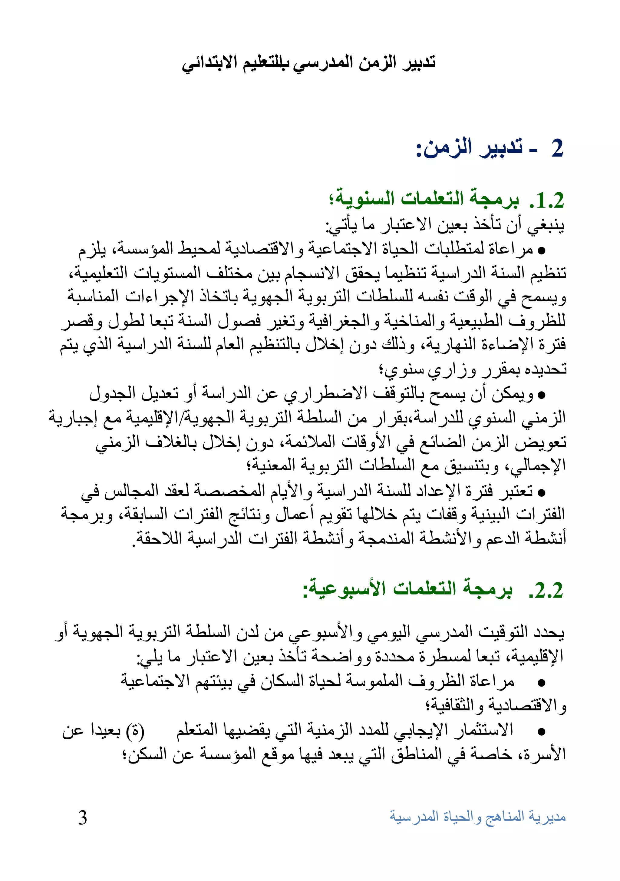 ‫ذذتيش انضيٍ انًذسعي انرعهيى االترذائي‬
                                   ‫ب‬



                                                        ‫2 - ذذتيش انضيٍ:‬
                                           ‫2.1 . تشيجح انرعهًاخ انغُىيح؛‬
                                            ‫٠ٕجغٟ أْ رؤفن ثؼ١ٓ االػزجبه ِب ٠ؤرٟ:‬
     ‫‪ِ ‬واػبح ٌّزـٍجبد اٌؾ١بح االعزّبػ١خ ٚااللزظبك٠خ ٌّؾ١ؾ اٌّؤٍَخ، ٠ٍيَ‬
   ‫رٕظ١ُ إٌَخ اٌلهاٍ١خ رٕظ١ّب ٠ؾمك االَٔغبَ ث١ٓ ِقزٍف اٌَّزٛ٠بد اٌزؼٍ١ّ١خ،‬
   ‫ٚ٠َّؼ فٟ اٌٛلذ ٔفَٗ ٌٍٍَـبد اٌزوثٛ٠خ اٌغٙٛ٠خ ثبرقبم اإلعواءاد إٌّبٍجخ‬
  ‫ٌٍظوٚف اٌـج١ؼ١خ ٚإٌّبف١خ ٚاٌغغواف١خ ٚرغ١و فظٛي إٌَخ رجؼب ٌـٛي ٚلظو‬
  ‫فزوح اإلػبءح إٌٙبه٠خ، ٚمٌه كْٚ إفالي ثبٌزٕظ١ُ اٌؼبَ ٌٍَٕخ اٌلهاٍ١خ اٌنٞ ٠زُ‬
                                                     ‫رؾل٠لٖ ثّموه ٚىاهٞ ٍٕٛٞ؛‬
       ‫‪ّ٠ٚ ‬ىٓ أْ ٠َّؼ ثبٌزٛلف االػـواهٞ ػٓ اٌلهاٍخ أٚ رؼل٠ً اٌغلٚي‬
‫اٌيِٕٟ إٌَٛٞ ٌٍلهاٍخ،ثمواه ِٓ اٌٍَـخ اٌزوثٛ٠خ اٌغٙٛ٠خ/ اإللٍ١ّ١خ ِغ إعجبه٠خ‬
        ‫رؼٛ٠غ اٌيِٓ اٌؼبئغ فٟ األٚلبد اٌّالئّخ، كْٚ إفالي ثبٌغالف اٌيِٕٟ‬
                                ‫اإلعّبٌٟ، ٚثزَٕ١ك ِغ اٌٍَـبد اٌزوثٛ٠خ اٌّؼٕ١خ؛‬
      ‫‪ ‬رؼزجو فزوح اإلػلاك ٌٍَٕخ اٌلهاٍ١خ ٚاأل٠بَ اٌّقظظخ ٌؼمل اٌّغبٌٌ فٟ‬
  ‫اٌفزواد اٌج١ٕ١خ ٚلفبد ٠زُ فالٌٙب رمٛ٠ُ أػّبي ٚٔزبئظ اٌفزواد اٌَبثمخ، ٚثوِغخ‬
              ‫أٔشـخ اٌلػُ ٚاألٔشـخ إٌّلِغخ ٚأٔشـخ اٌفزواد اٌلهاٍ١خ اٌالؽمخ.‬

                                       ‫2.2. برمجة التعلمات األسبوعية:‬
‫٠ؾلك اٌزٛل١ذ اٌّلهٍٟ اٌ١ِٟٛ ٚاألٍجٛػٟ ِٓ ٌلْ اٌٍَـخ اٌزوثٛ٠خ اٌغٙٛ٠خ أٚ‬
            ‫اإللٍ١ّ١خ، رجؼب ٌَّـوح ِؾلكح ٚٚاػؾخ رؤفن ثؼ١ٓ االػزجبه ِب ٠ٍٟ:‬
          ‫‪ِ ‬واػبح اٌظوٚف اٌٍٍّّٛخ ٌؾ١بح اٌَىبْ فٟ ث١ئزُٙ االعزّبػ١خ‬
                                                         ‫ٚااللزظبك٠خ ٚاٌضمبف١خ؛‬
 ‫(ح) ثؼ١لا ػٓ‬      ‫‪ ‬االٍزضّبه اإل٠غبثٟ ٌٍّلك اٌيِٕ١خ اٌزٟ ٠مؼ١ٙب اٌّزؼٍُ‬
          ‫األٍوح، فبطخ فٟ إٌّبؿك اٌزٟ ٠جؼل ف١ٙب ِٛلغ اٌّؤٍَخ ػٓ اٌَىٓ؛‬

    ‫3‬                                               ‫ِل٠و٠خ إٌّب٘ظ ٚاٌؾ١بح اٌّلهٍ١خ‬
 
