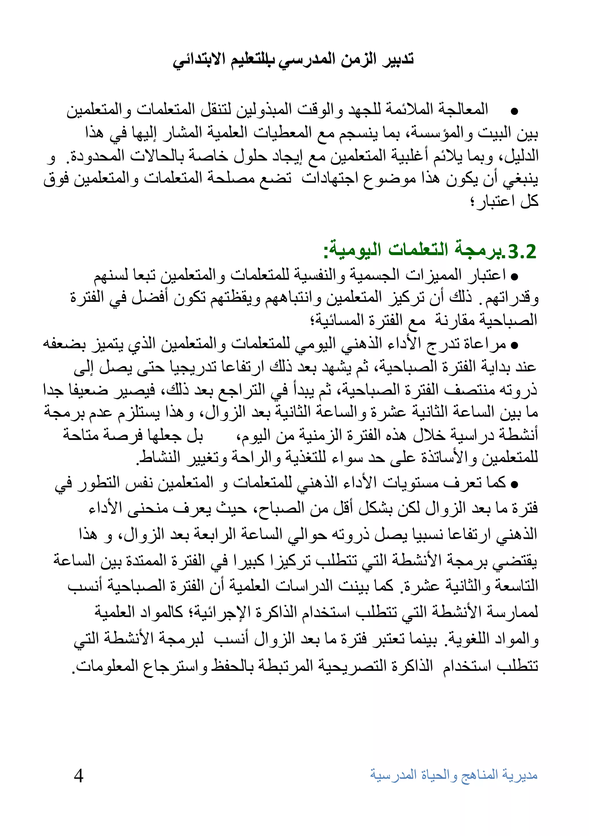 ‫ذذتيش انضيٍ انًذسعي انرعهيى االترذائي‬
                                    ‫ب‬

   ‫‪ ‬اٌّؼبٌغخ اٌّالئّخ ٌٍغٙل ٚاٌٛلذ اٌّجنٌٚ١ٓ ٌزٕمً اٌّزؼٍّبد ٚاٌّزؼٍّ١ٓ‬
     ‫ث١ٓ اٌج١ذ ٚاٌّؤٍَخ، ثّب ٠َٕغُ ِغ اٌّؼـ١بد اٌؼٍّ١خ اٌّشبه إٌ١ٙب فٟ ٘نا‬
‫اٌلٌ١ً، ٚثّب ٠الئُ أغٍج١خ اٌّزؼٍّ١ٓ ِغ إ٠غبك ؽٍٛي فبطخ ثبٌؾبالد اٌّؾلٚكح. ٚ‬
‫٠ٕجغٟ أْ ٠ىْٛ ٘نا ِٛػٛع اعزٙبكاد رؼغ ِظٍؾخ اٌّزؼٍّبد ٚاٌّزؼٍّ١ٓ فٛق‬
                                                                   ‫وً اػزجبه؛‬

                                             ‫2.3 .برمجة التعلمات اليومية:‬
         ‫‪ ‬اػزجبه اٌّّ١ياد اٌغَّ١خ ٚإٌفَ١خ ٌٍّزؼٍّبد ٚاٌّزؼٍّ١ٓ رجؼب ٌَُٕٙ‬
    ‫ٚللهارُٙ . مٌه أْ روو١ي اٌّزؼٍّ١ٓ ٚأزجبُ٘ٙ ٚ٠مظزُٙ رىْٛ أفؼً فٟ اٌفزوح‬
                                             ‫اٌظجبؽ١خ ِمبهٔخ ِغ اٌفزوح اٌَّبئ١خ؛‬
‫‪ِ ‬واػبح رلهط األكاء اٌنٕٟ٘ اٌ١ِٟٛ ٌٍّزؼٍّبد ٚاٌّزؼٍّ١ٓ اٌنٞ ٠زّ١ي ثؼؼفٗ‬
     ‫ػٕل ثلا٠خ اٌفزوح اٌظجبؽ١خ، صُ ٠شٙل ثؼل مٌه اهرفبػب رله٠غ١ب ؽزٝ ٠ظً إٌٝ‬
‫مهٚرٗ ِٕزظف اٌفزوح اٌظجبؽ١خ، صُ ٠جلأ فٟ اٌزواعغ ثؼل مٌه، ف١ظ١و ػؼ١فب علا‬
 ‫ِب ث١ٓ اٌَبػخ اٌضبٔ١خ ػشوح ٚاٌَبػخ اٌضبٔ١خ ثؼل اٌيٚاي، ٚ٘نا ٠َزٍيَ ػلَ ثوِغخ‬
   ‫ثً عؼٍٙب فوطخ ِزبؽخ‬          ‫أٔشـخ كهاٍ١خ فالي ٘نٖ اٌفزوح اٌيِٕ١خ ِٓ اٌ١َٛ،‬
                ‫ٌٍّزؼٍّ١ٓ ٚاألٍبرنح ػٍٝ ؽل ٍٛاء ٌٍزغن٠خ ٚاٌواؽخ ٚرغ١١و إٌشبؽ.‬
  ‫‪ ‬وّا حؼشف ِسخىياث األداء اٌزهٕي ٌٍّخؼٍّاث و اٌّخؼٍّيٓ ٔفس اٌخطىس في‬
        ‫فخشة ِا بؼذ اٌضواي ٌىٓ بشىً ألً ِٓ اٌصباح، حيث يؼشف ِٕحًٕ األداء‬
      ‫اٌزهٕي اسحفاػا ٔسبيا يصً رسوحه حىاٌي اٌساػت اٌشابؼت بؼذ اٌضواي، و هزا‬
  ‫يمخضي بشِجت األٔشطت اٌخي حخطٍب حشويضا وبيشا في اٌفخشة اٌّّخذة بيٓ اٌساػت‬
    ‫اٌخاسؼت واٌثأيت ػششة. وّا بيٕج اٌذساساث اٌؼٍّيت أْ اٌفخشة اٌصباحيت أٔسب‬
         ‫ٌّّاسست األٔشطت اٌخي حخطٍب اسخخذاَ اٌزاوشة اإلجشائيت؛ واٌّىاد اٌؼٍّيت‬
     ‫واٌّىاد اٌٍغىيت. بيّٕا حؼخبش فخشة ِا بؼذ اٌضواي أٔسب ٌبشِجت األٔشطت اٌخي‬
    ‫حخطٍب اسخخذاَ اٌزاوشة اٌخصشيحيت اٌّشحبطت باٌحفظ واسخشجاع اٌّؼٍىِاث.‬




     ‫4‬                                              ‫ِل٠و٠خ إٌّب٘ظ ٚاٌؾ١بح اٌّلهٍ١خ‬
 
