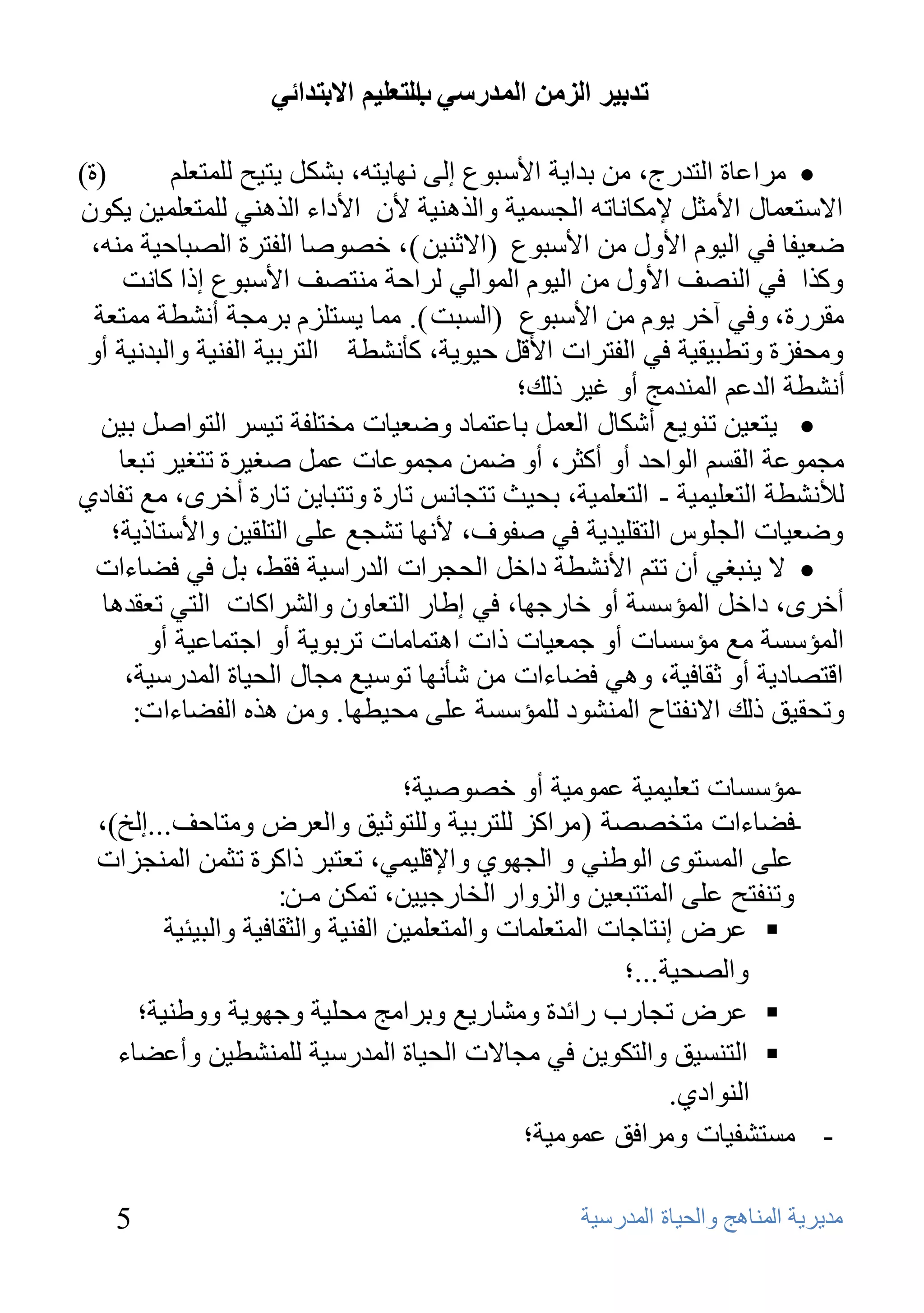 ‫ذذتيش انضيٍ انًذسعي انرعهيى االترذائي‬
                                  ‫ب‬

‫(ح)‬        ‫‪ِ ‬واػبح اٌزلهط، ِٓ ثلا٠خ األٍجٛع إٌٝ ٔٙب٠زٗ، ثشىً ٠ز١ؼ ٌٍّزؼٍُ‬
‫االٍزؼّبي األِضً إلِىبٔبرٗ اٌغَّ١خ ٚاٌنٕ٘١خ ألْ األكاء اٌنٕٟ٘ ٌٍّزؼٍّ١ٓ ٠ىْٛ‬
 ‫ػؼ١فب فٟ اٌ١َٛ األٚي ِٓ األٍجٛع (االصٕ١ٓ )، فظٛطب اٌفزوح اٌظجبؽ١خ ِٕٗ،‬
      ‫ٚونا فٟ إٌظف األٚي ِٓ اٌ١َٛ اٌّٛاٌٟ ٌواؽخ ِٕزظف األٍجٛع إما وبٔذ‬
  ‫ِموهح، ٚفٟ آفو ٠َٛ ِٓ األٍجٛع (اٌَجذ ). ِّب ٠َزٍيَ ثوِغخ أٔشـخ ِّزؼخ‬
 ‫ِٚؾفيح ٚرـج١م١خ فٟ اٌفزواد األلً ؽ١ٛ٠خ، وؤٔشـخ اٌزوث١خ اٌفٕ١خ ٚاٌجلٔ١خ أٚ‬
                                             ‫أٔشـخ اٌلػُ إٌّلِظ أٚ غ١و مٌه؛‬
   ‫‪٠ ‬زؼ١ٓ رٕٛ٠غ أشىبي اٌؼًّ ثبػزّبك ٚػؼ١بد ِقزٍفخ ر١َو اٌزٛاطً ث١ٓ‬
     ‫ِغّٛػخ اٌمَُ اٌٛاؽل أٚ أوضو، أٚ ػّٓ ِغّٛػبد ػًّ طغ١وح رزغ١و رجؼب‬
‫ٌألٔشـخ اٌزؼٍ١ّ١خ - اٌزؼٍّ١خ، ثؾ١ش رزغبٌٔ ربهح ٚرزجب٠ٓ ربهح أفوٜ، ِغ رفبكٞ‬
    ‫ٚػؼ١بد اٌغًٍٛ اٌزمٍ١ل٠خ فٟ طفٛف، ألٔٙب رشغغ ػٍٝ اٌزٍم١ٓ ٚاألٍزبم٠خ؛‬
  ‫‪ ‬ال ٠ٕجغٟ أْ رزُ األٔشـخ كافً اٌؾغواد اٌلهاٍ١خ فمؾ، ثً فٟ فؼبءاد‬
   ‫أفوٜ، كافً اٌّؤٍَخ أٚ فبهعٙب، فٟ إؿبه اٌزؼبْٚ ٚاٌشواوبد اٌزٟ رؼمل٘ب‬
        ‫اٌّؤٍَخ ِغ ِؤٍَبد أٚ عّؼ١بد ماد ا٘زّبِبد روثٛ٠خ أٚ اعزّبػ١خ أٚ‬
      ‫الزظبك٠خ أٚ صمبف١خ، ٟٚ٘ فؼبءاد ِٓ شؤٔٙب رٍٛ١غ ِغبي اٌؾ١بح اٌّلهٍ١خ،‬
       ‫ٚرؾم١ك مٌه االٔفزبػ إٌّشٛك ٌٍّؤٍَخ ػٍٝ ِؾ١ـٙب. ِٚٓ ٘نٖ اٌفؼبءاد:‬

                                   ‫-ِؤٍَبد رؼٍ١ّ١خ ػِّٛ١خ أٚ فظٛط١خ؛‬
 ‫-فؼبءاد ِزقظظخ ( ِواوي ٌٍزوث١خ ٌٍٚزٛص١ك ٚاٌؼوع ِٚزبؽف...إٌـ)،‬
 ‫ػٍٝ اٌَّزٜٛ اٌٛؿٕٟ ٚ اٌغٙٛٞ ٚاإللٍ١ّٟ، رؼزجو ماووح رضّٓ إٌّغياد‬
                     ‫ٚرٕفزؼ ػٍٝ اٌّززجؼ١ٓ ٚاٌيٚاه اٌقبهع١١ٓ، رّىٓ ِـٓ:‬
        ‫‪ ‬ػوع إٔزبعبد اٌّزؼٍّبد ٚاٌّزؼٍّ١ٓ اٌفٕ١خ ٚاٌضمبف١خ ٚاٌج١ئ١خ‬
                                                         ‫ٚاٌظؾ١خ...؛‬
     ‫‪ ‬ػوع رغبهة هائلح ِٚشبه٠غ ٚثواِظ ِؾٍ١خ ٚعٙٛ٠خ ٚٚؿٕ١خ؛‬
   ‫‪ ‬اٌزَٕ١ك ٚاٌزىٛ٠ٓ فٟ ِغبالد اٌؾ١بح اٌّلهٍ١خ ٌٍّٕشـ١ٓ ٚأػؼبء‬
                                                              ‫إٌٛاكٞ.‬
                                               ‫- َِزشف١بد ِٚوافك ػِّٛ١خ؛‬

   ‫5‬                                             ‫ِل٠و٠خ إٌّب٘ظ ٚاٌؾ١بح اٌّلهٍ١خ‬
 