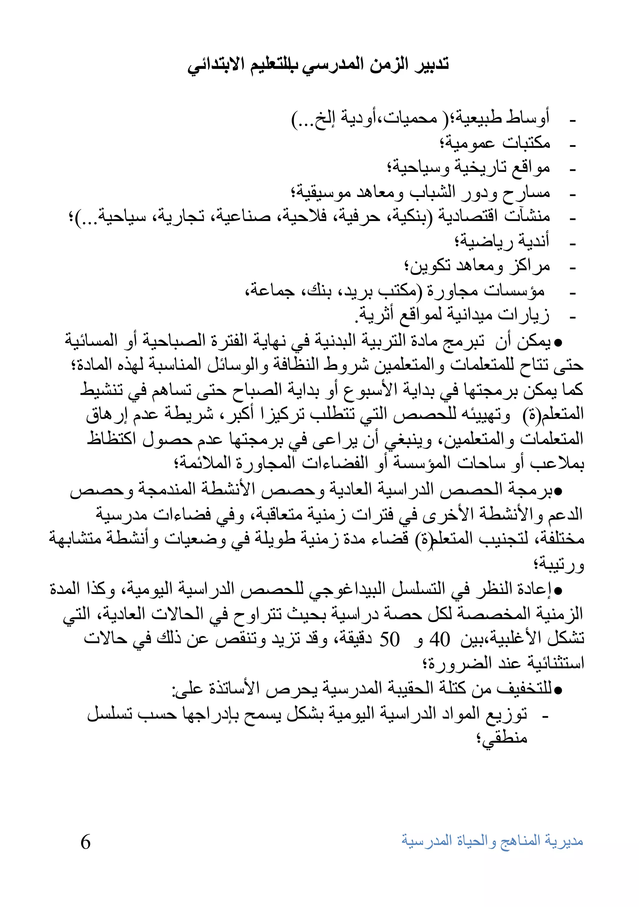 ‫ذذتيش انضيٍ انًذسعي انرعهيى االترذائي‬
                                   ‫ب‬

                                     ‫- أٍٚبؽ ؿج١ؼ١خ؛( ِؾّ١بد،أٚك٠خ إٌـ...)‬
                                                           ‫- ِىزجبد ػِّٛ١خ؛‬
                                                   ‫- ِٛالغ ربه٠ق١خ ٍٚ١بؽ١خ؛‬
                                     ‫- َِبهػ ٚكٚه اٌشجبة ِٚؼب٘ل ٍِٛ١م١خ؛‬
   ‫- ِٕشآد الزظبك٠خ (ثٕى١خ، ؽوف١خ، فالؽ١خ، طٕبػ١خ، رغبه٠خ، ٍ١بؽ١خ...)؛‬
                                                              ‫- أٔل٠خ ه٠بػ١خ؛‬
                                                      ‫- ِواوي ِٚؼب٘ل رىٛ٠ٓ؛‬
                              ‫- ِؤٍَبد ِغبٚهح (ِىزت ثو٠ل، ثٕه، عّبػخ،‬
                                               ‫- ى٠بهاد ِ١لأ١خ ٌّٛالغ أصو٠خ.‬
  ‫‪ّ٠ ‬ىٓ أْ رجوِظ ِبكح اٌزوث١خ اٌجلٔ١خ فٟ ٔٙب٠خ اٌفزوح اٌظجبؽ١خ أٚ اٌَّبئ١خ‬
   ‫ؽزٝ رزبػ ٌٍّزؼٍّبد ٚاٌّزؼٍّ١ٓ شوٚؽ إٌظبفخ ٚاٌٍٛبئً إٌّبٍجخ ٌٙنٖ اٌّبكح؛‬
     ‫وّب ٠ّىٓ ثوِغزٙب فٟ ثلا٠خ األٍجٛع أٚ ثلا٠خ اٌظجبػ ؽزٝ رَبُ٘ فٟ رٕش١ؾ‬
      ‫اٌّزؼٍُ(ح) ٚرٙ١١ئٗ ٌٍؾظض اٌزٟ رزـٍت روو١يا أوجو، شو٠ـخ ػلَ إه٘بق‬
       ‫اٌّزؼٍّبد ٚاٌّزؼٍّ١ٓ، ٚ٠ٕجغٟ أْ ٠واػٝ فٟ ثوِغزٙب ػلَ ؽظٛي اوزظبف‬
                   ‫ثّالػت أٚ ٍبؽبد اٌّؤٍَخ أٚ اٌفؼبءاد اٌّغبٚهح اٌّالئّخ؛‬
   ‫‪ ‬ثوِغخ اٌؾظض اٌلهاٍ١خ اٌؼبك٠خ ٚؽظض األٔشـخ إٌّلِغخ ٚؽظض‬
        ‫اٌلػُ ٚاألٔشـخ األفوٜ فٟ فزواد ىِٕ١خ ِزؼبلجخ، ٚفٟ فؼبءاد ِلهٍ١خ‬
‫ِقزٍفخ، ٌزغٕ١ت اٌّزؼٍُ(ح) لؼبء ِلح ىِٕ١خ ؿٛ٠ٍخ فٟ ٚػؼ١بد ٚأٔشـخ ِزشبثٙخ‬
                                                                         ‫ٚهر١جخ؛‬
‫‪ ‬إػبكح إٌظو فٟ اٌزًٍََ اٌج١لاغٛعٟ ٌٍؾظض اٌلهاٍ١خ اٌ١ِٛ١خ، ٚونا اٌّلح‬
  ‫اٌيِٕ١خ اٌّقظظخ ٌىً ؽظخ كهاٍ١خ ثؾ١ش رزواٚػ فٟ اٌؾبالد اٌؼبك٠خ، اٌزٟ‬
      ‫رشىً األغٍج١خ،ث١ٓ 04 ٚ 05 كل١مخ، ٚلل ري٠ل ٚرٕمض ػٓ مٌه فٟ ؽبالد‬
                                                         ‫اٍزضٕبئ١خ ػٕل اٌؼوٚهح؛‬
                   ‫‪ٌٍ ‬زقف١ف ِٓ وزٍخ اٌؾم١جخ اٌّلهٍ١خ ٠ؾوص األٍبرنح ػٍٝ:‬
      ‫- رٛى٠غ اٌّٛاك اٌلهاٍ١خ اٌ١ِٛ١خ ثشىً ٠َّؼ ثئكهاعٙب ؽَت رًٍََ‬
                                                                  ‫ِٕـمٟ؛‬



    ‫6‬                                               ‫ِل٠و٠خ إٌّب٘ظ ٚاٌؾ١بح اٌّلهٍ١خ‬
 