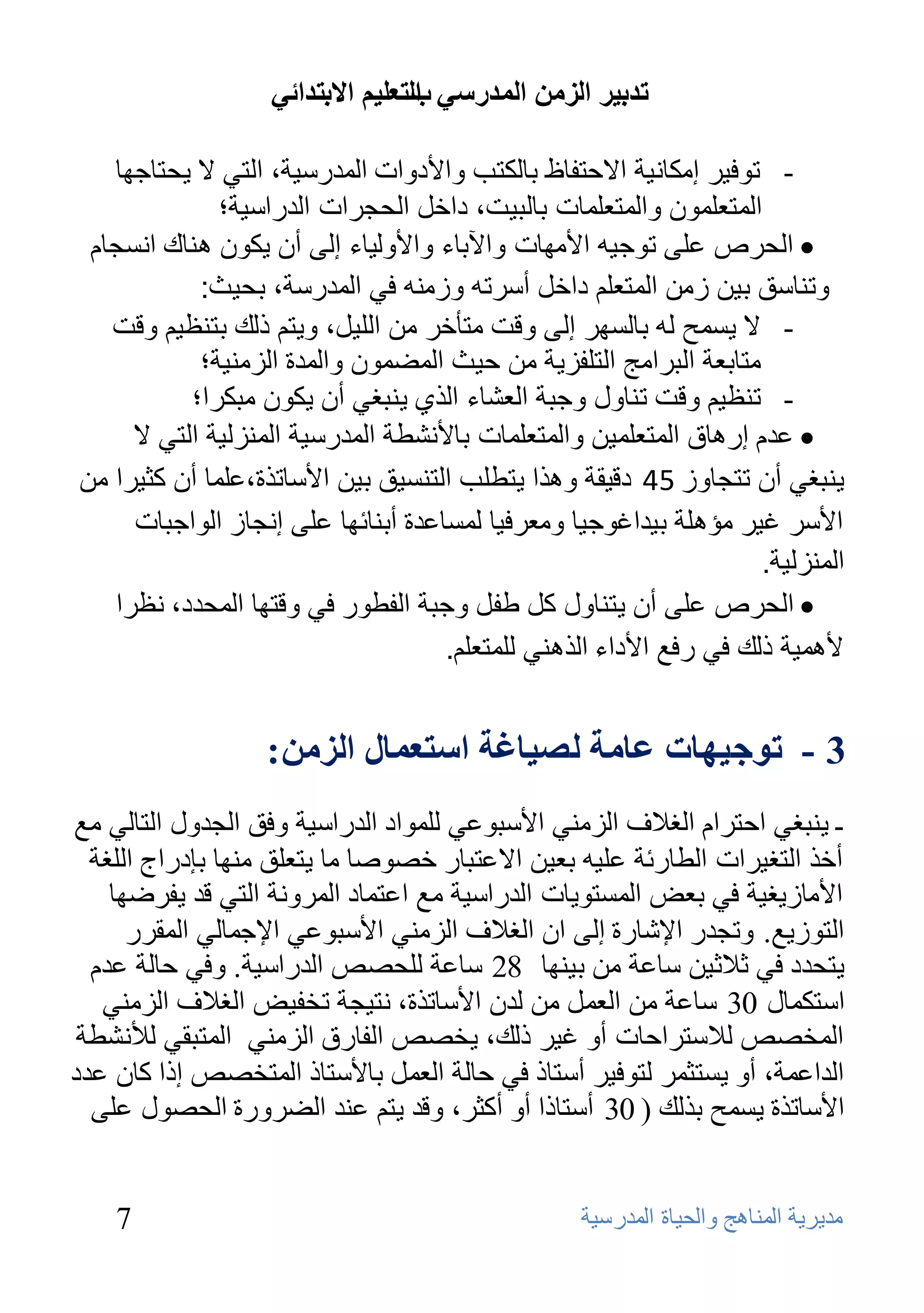 ‫ذذتيش انضيٍ انًذسعي انرعهيى االترذائي‬
                                  ‫ب‬

   ‫- رٛف١و إِىبٔ١خ االؽزفبف ثبٌىزت ٚاألكٚاد اٌّلهٍ١خ، اٌزٟ ال ٠ؾزبعٙب‬
              ‫اٌّزؼٍّْٛ ٚاٌّزؼٍّبد ثبٌج١ذ، كافً اٌؾغواد اٌلهاٍ١خ؛‬
 ‫‪ ‬اٌحشص ػًٍ حىجيه األِهاث واآلباء واألوٌياء إًٌ أْ يىىْ هٕان أسجاَ‬
            ‫وحٕاسك بيٓ صِٓ اٌّخؼٍُ داخً أسشحه وصِٕه في اٌّذسست، بحيث:‬
   ‫- ال ٠َّؼ ٌٗ ثبٌَٙو إٌٝ ٚلذ ِزؤفو ِٓ اٌٍ١ً، ٚ٠زُ مٌه ثزٕظ١ُ ٚلذ‬
            ‫ِزبثؼخ اٌجواِظ اٌزٍفي٠خ ِٓ ؽ١ش اٌّؼّْٛ ٚاٌّلح اٌيِٕ١خ؛‬
           ‫- رٕظ١ُ ٚلذ رٕبٚي ٚعجخ اٌؼشبء اٌنٞ ٠ٕجغٟ أْ ٠ىْٛ ِجىوا؛‬
     ‫‪ ‬ػذَ إسهاق اٌّخؼٍّيٓ واٌّخؼٍّاث باألٔشطت اٌّذسسيت إٌّضٌيت اٌخي ال‬
‫يٕبغي أْ حخجاوص 54 دليمت وهزا يخطٍب اٌخٕسيك بيٓ األساحزة،ػٍّا أْ وثيشا ِٓ‬
     ‫األسش غيش ِؤهٍت بيذاغىجيا وِؼشفيا ٌّساػذة أبٕائها ػًٍ إٔجاص اٌىاجباث‬
                                                                    ‫إٌّضٌيت.‬
   ‫‪ ‬اٌحشص ػًٍ أْ يخٕاوي وً طفً وجبت اٌفطىس في ولخها اٌّحذد، ٔظشا‬
                                    ‫ألهّيت رٌه في سفغ األداء اٌزهٕي ٌٍّخؼٍُ.‬


                  ‫3 - ذىجيهاخ عايح نصياغح اعرعًال انضيٍ :‬
‫ـ ٠ٕجغٟ اؽزواَ اٌغالف اٌيِٕٟ األٍجٛػٟ ٌٍّٛاك اٌلهاٍ١خ ٚفك اٌغلٚي اٌزبٌٟ ِغ‬
  ‫أفن اٌزغ١واد اٌـبهئخ ػٍ١ٗ ثؼ١ٓ االػزجبه فظٛطب ِب ٠زؼٍك ِٕٙب ثئكهاط اٌٍغخ‬
    ‫األِبى٠غ١خ فٟ ثؼغ اٌَّزٛ٠بد اٌلهاٍ١خ ِغ اػزّبك اٌّوٚٔخ اٌزٟ لل ٠فوػٙب‬
      ‫اٌزٛى٠غ. ٚرغله اإلشبهح إٌٝ اْ اٌغالف اٌيِٕٟ األٍجٛػٟ اإلعّبٌٟ اٌّموه‬
  ‫٠زؾلك فٟ صالص١ٓ ٍبػخ ِٓ ث١ٕٙب 82 ٍبػخ ٌٍؾظض اٌلهاٍ١خ. ٚفٟ ؽبٌخ ػلَ‬
   ‫اٍزىّبي 03 ٍبػخ ِٓ اٌؼًّ ِٓ ٌلْ األٍبرنح، ٔز١غخ رقف١غ اٌغالف اٌيِٕٟ‬
 ‫اٌّقظض ٌالٍزواؽبد أٚ غ١و مٌه، ٠قظض اٌفبهق اٌيِٕٟ اٌّزجمٟ ٌألٔشـخ‬
‫اٌلاػّخ، أٚ ٠َزضّو ٌزٛف١و أٍزبم فٟ ؽبٌخ اٌؼًّ ثبألٍزبم اٌّزقظض إما وبْ ػلك‬
  ‫األٍبرنح ٠َّؼ ثنٌه ( 03 أٍزبما أٚ أوضو، ٚلل ٠زُ ػٕل اٌؼوٚهح اٌؾظٛي ػٍٝ‬


    ‫7‬                                             ‫ِل٠و٠خ إٌّب٘ظ ٚاٌؾ١بح اٌّلهٍ١خ‬
 