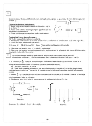 22

 Un condensateur de capacité C, initialement déchargé est chargé par un générateur de f.é.m E (interrupteur en
 position 1).

 Etude de la charge du condensateur :
 1° Quelle est la tension aux bornes du condensateu r a la fin
   -
                                                                            +
 de la charge ?                                                                                    C
 2° Placer sur le schéma las charges +q et –q porté es par les
   -                                                                                E              C   R
 armatures du condensateur.                                                 -
 3° Quelle est l’énergie emmagasinée par le condens ateur.
   -

 Etude de la décharge du condensateur :
 À t = 0, On bascule l’interrupteur en position 2.
 1° Représenter sur le schéma le courant i et la te nsion U aux bornes du condensateur. Quel est le signe de U.
    -
 2° Etablir l’équation différentielle que vérifie U .
    -
 3° -On pose τ = RC vérifier que U(t) = E exp(- t ) est solution de l’équation différentielle.
                                                      τ
 4° Déterminer par le calcul U(0) , U( τ) et U(5τ) . Commenter.
    -
 5° Déterminer par le calcul les coordonnées du poi nt A d’intersection de la tangente à la courbe à l’origine avec
    -
 l’asymptote horizontale. Commenter.

23    Un condensateur est relié à un générateur de tension carrée « en créneaux » de période T.
      L’interrupteur est fermé à t = 0s, le condensateur étant initialement déchargé. Voir figure -1- et -2-.

 1° a) Pour t ∈ [0 ; T [, Expliquer pourquoi on peut considérer que l’étude de Uc(t) se ramène à celle de la
   -
                       2
 charge d’un condensateur dans un circuit RC (sous un échelon de tension) .
     b) Calculer la valeur de τ du circuit.
     c) Quelle est la durée nécessaire pour que le condensateur soit chargé à 99%, Calculer alors la valeur
 minimale (approximative) de T qui permet de considérer que le régime permanant est atteint à la fin de cette
 période.
 2° pour t ∈ [T ; T[,.Expliquer pourquoi on peut considérer que l’étude de Uc(t) se ramène à celle de la décharge
   -
              2
 d’un condensateur dans un circuit RC.
 3° Représenter alors U c(t) , puis i(t) pour une durée de quelques périodes, si T = 20s.
   -

                   R                                                 e(t)

                                 q(t)
 E                           C          UC(t)                E




                  K                                                                                        t
             Figure-1-
                                                                 0
                                                                            T   T       3T    2T
                                                                            2            2
 On donne : C = 0,33 mF ; E = 6V ; R = 3,0 K .                                      Figure-2-




                                                         -4-
 