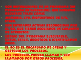 • Son instrucciones de un programa (un
    programa en ejecución), que consume
    recursos tales como:
•   Memoria, CPU, dispositivos de E/S,
    stack.
•   Son entidades activas reconocidas por
    el SO, que tienen asociados un conjunto
    de atributos:
•   Código del programa ejecutable,
    datos, stack, registros e identificador
    único.
•   El SO es el encargado de crear y
    destruir los procesos.
•   Los procesos pueden llamar y ser
    llamados por otros procesos.
 