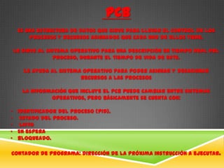 PCB
  Es una estructura de datos que sirve para llevar el control de los
      procesos y recursos asignados que cada uno de ellos tiene.

Le sirve al sistema operativo para una descripción en tiempo real del
               proceso, durante el tiempo de vida de este.

    Le ayuda al sistema operativo para poder asignar y desasignar
                       recursos a las procesos

    La información que incluye el PCB puede cambiar entre sistemas
             operativos, pero básicamente se cuenta con:

• Identificador del proceso (PID).
• Estado del proceso.
• Listo
• En espera
• Bloqueado.

Contador de Programa: Dirección de la próxima instrucción a ejecutar.
 