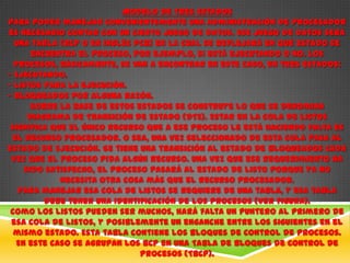 Modelo de Tres Estados
Para poder manejar convenientemente una administración de procesador
es necesario contar con un cierto juego de datos. Ese juego de datos será
  una tabla (BCP o en inglés PCB) en la cual se reflejará en qué estado se
      encuentra el proceso, por ejemplo, si está ejecutando o no. Los
  procesos, básicamente, se van a encontrar en este caso, en tres estados:
- Ejecutando.
- Listos para la ejecución.
- Bloqueados por alguna razón.
      Sobre la base de estos estados se construye lo que se denomina
     Diagrama de Transición de Estado (DTE). Estar en la cola de Listos
 significa que el único recurso que a ese proceso le está haciendo falta es
 el recurso procesador. O sea, una vez seleccionado de esta cola pasa al
estado de Ejecución. Se tiene una transición al estado de Bloqueados cada
 vez que el proceso pida algún recurso. Una vez que ese requerimiento ha
    sido satisfecho, el proceso pasará al estado de Listo porque ya no
             necesita otra cosa más que el recurso procesador.
   Para manejar esa cola de Listos se requiere de una tabla, y esa tabla
         debe tener una identificación de los procesos (Ver figura).
 Como los listos pueden ser muchos, hará falta un puntero al primero de
 esa cola de listos, y posiblemente un enganche entre los siguientes en el
  mismo estado. Esta tabla contiene los Bloques de Control de Procesos.
  En este caso se agrupan los BCP en una Tabla de Bloques de Control de
                              Procesos (TBCP).
 