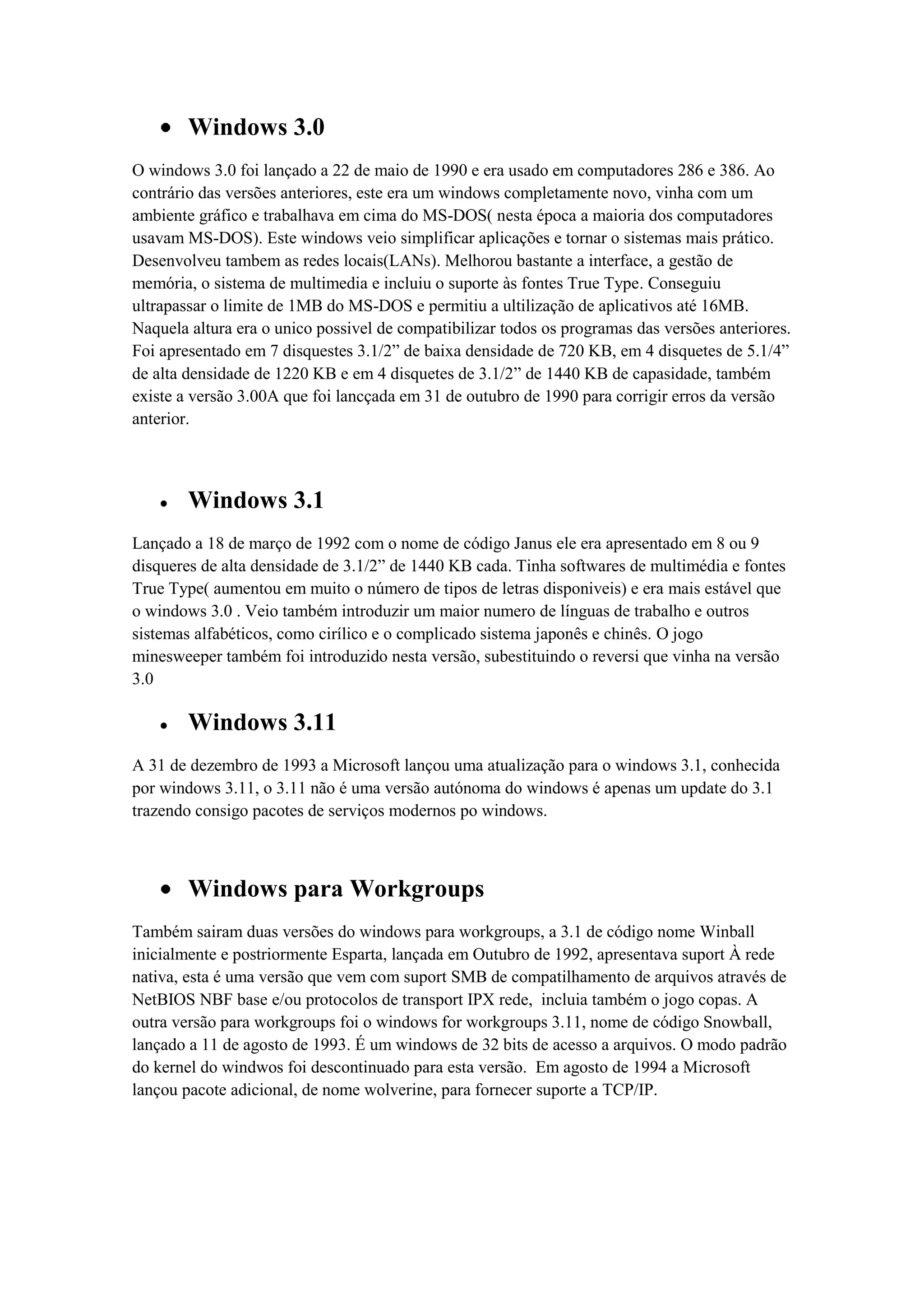 Windows 3.0
O windows 3.0 foi lançado a 22 de maio de 1990 e era usado em computadores 286 e 386. Ao
contrário das versões anteriores, este era um windows completamente novo, vinha com um
ambiente gráfico e trabalhava em cima do MS-DOS( nesta época a maioria dos computadores
usavam MS-DOS). Este windows veio simplificar aplicações e tornar o sistemas mais prático.
Desenvolveu tambem as redes locais(LANs). Melhorou bastante a interface, a gestão de
memória, o sistema de multimedia e incluiu o suporte às fontes True Type. Conseguiu
ultrapassar o limite de 1MB do MS-DOS e permitiu a ultilização de aplicativos até 16MB.
Naquela altura era o unico possivel de compatibilizar todos os programas das versões anteriores.
Foi apresentado em 7 disquestes 3.1/2” de baixa densidade de 720 KB, em 4 disquetes de 5.1/4”
de alta densidade de 1220 KB e em 4 disquetes de 3.1/2” de 1440 KB de capasidade, também
existe a versão 3.00A que foi lancçada em 31 de outubro de 1990 para corrigir erros da versão
anterior.
Windows 3.1
Lançado a 18 de março de 1992 com o nome de código Janus ele era apresentado em 8 ou 9
disqueres de alta densidade de 3.1/2” de 1440 KB cada. Tinha softwares de multimédia e fontes
True Type( aumentou em muito o número de tipos de letras disponiveis) e era mais estável que
o windows 3.0 . Veio também introduzir um maior numero de línguas de trabalho e outros
sistemas alfabéticos, como cirílico e o complicado sistema japonês e chinês. O jogo
minesweeper também foi introduzido nesta versão, subestituindo o reversi que vinha na versão
3.0
Windows 3.11
A 31 de dezembro de 1993 a Microsoft lançou uma atualização para o windows 3.1, conhecida
por windows 3.11, o 3.11 não é uma versão autónoma do windows é apenas um update do 3.1
trazendo consigo pacotes de serviços modernos po windows.
Windows para Workgroups
Também sairam duas versões do windows para workgroups, a 3.1 de código nome Winball
inicialmente e postriormente Esparta, lançada em Outubro de 1992, apresentava suport À rede
nativa, esta é uma versão que vem com suport SMB de compatilhamento de arquivos através de
NetBIOS NBF base e/ou protocolos de transport IPX rede, incluia também o jogo copas. A
outra versão para workgroups foi o windows for workgroups 3.11, nome de código Snowball,
lançado a 11 de agosto de 1993. É um windows de 32 bits de acesso a arquivos. O modo padrão
do kernel do windwos foi descontinuado para esta versão. Em agosto de 1994 a Microsoft
lançou pacote adicional, de nome wolverine, para fornecer suporte a TCP/IP.
 