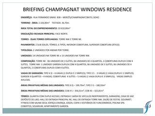 BRIEFING CHAMPAGNAT WINDOWS RESIDENCE
ENDERÊÇO: RUA FERNANDO SIMAS 838 – MERCÊS/CHAMPAGNAT/BATEL SOHO
TERRENO - ÁREA: 2.326,00m² TESTADA: 36,70m.
ÁREA TOTAL DO EMPREENDIMENTO: 10.610,00m²
ENSOLAÇÃO FACHADA PRINCIPAL: FACE NORTE.
TORRES - DUAS TORRES ESPELHADAS: TORRE NW E TORRE NE.
PAVIMENTOS: 2 SUB-SOLOS, TÉRREO, 6 TIPOS, INFERIOR COBERTURA, SUPERIOR COBERTURA (ÁTICO).
TIPOLOGIA: 2 UNIDADES POR ANDAR POR TORRE.
UNIDADES: 14 UNIDADES NA TORRE NE e 15 UNIDADES NA TORRE NW.
COMPOSIÇÃO: TORRE NE- 06 UNIDADES DE 3 SUÍTES, 06 UNIDADES DE 4 QUARTOS, 2 COBERTURAS DUPLEX COM 4
SUÍTES; TORRE NW -1 UNIDADE GARDEN DUPLEX COM 4 QUARTOS, 06 UNIDADES DE 3 SUÍTES, 06 UNIDADES DE 4
QUARTOS, 2 COBERTURAS DUPLEX COM 4 SUÍTES.
VAGAS DE GARAGENS: TIPO 4 Q – 4 VAGAS (1 DUPLA E 2 SIMPLES); TIPO 3 S - 3 VAGAS (1 VAGA DUPLA E 1 SIMPLES);
GARDEN 4 QUARTOS – 4 VAGAS; COBERTURAS 4 SUÍTES – 5 VAGAS (1 VAGA DUPLA E 3 SIMPLES); VAGAS SIMPLES
AVULSAS.
ÁREAS PRIVATIVAS MÉDIAS DAS UNIDADES: TIPO 4 Q – 199,79m²; TIPO 3 S – 180,93m²
ÁREAS PRIVATIVAS MÉDIAS DAS UNIDADES: COB 4 S – 356,01m²; COB 4S – 322,81m²
TÉRREO: GUARITA COM DUPLO ACESSO, ENTRADA E SAÍDA DE VEÍCULOS INDEPENDENTES, GARAGENS, CASA DE GÁZ,
DEPÓSITO DE LIXO; HALL DE ENTRADA PRINCIPAL NE, HALL DE ENTRADA TORRE NW; SALÃO DE FESTAS GOURMET;
FITNESS COM SAUNA SECA; ESPAÇO CRIANÇA; JOGOS; COPA E VESTIÁRIOS DE FUNCIONÁRIOS; PISCINA SPA
COBERTOS; SOLARIUM; APARTAMENTO GARDEN.
 