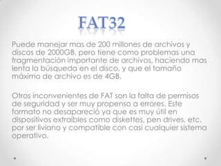 Puede manejar mas de 200 millones de archivos y
discos de 2000GB, pero tiene como problemas una
fragmentación importante de archivos, haciendo mas
lenta la búsqueda en el disco, y que el tamaño
máximo de archivo es de 4GB.
Otros inconvenientes de FAT son la falta de permisos
de seguridad y ser muy propenso a errores. Este
formato no desapareció ya que es muy útil en
dispositivos extraíbles como diskettes, pen drives, etc.
por ser liviano y compatible con casi cualquier sistema
operativo.
 