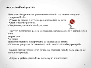 Administración de procesos
El sistema alberga muchos procesos compitiendo por los recursos y será
el responsable de:
_ Proveer de medios o servicios para que realicen su tarea:
– Crear y destruir procesos.
– Suspensión y reanudación de procesos.
– Proveer mecanismos para la cooperación (sincronización) y comunicación
entre
los procesos.
Así como:
El sistema operativo es responsable de las siguientes tareas:
– Mantener que partes de la memoria están siendo utilizadas y por quién.
– Decidir cuales procesos serán cargados a memoria cuando exista espacio de
memoria disponible.
– Asignar y quitar espacio de memoria según sea necesario.
 