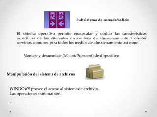 Subsistema de entrada/salida
El sistema operativo permite encapsular y ocultar las características
específicas de los diferentes dispositivos de almacenamiento y ofrecer
servicios comunes para todos los medios de almacenamiento así como:
Montaje y desmontaje (Mount/Dismount) de dispositivo
Manipulación del sistema de archivos
WINDOWS provee el acceso al sistema de archivos.
Las operaciones mínimas son:
– Crear, borrar, leer, escribir, abrir, cerrar
 