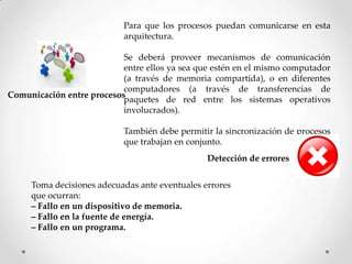 Comunicación entre procesos
Para que los procesos puedan comunicarse en esta
arquitectura.
Se deberá proveer mecanismos de comunicación
entre ellos ya sea que estén en el mismo computador
(a través de memoria compartida), o en diferentes
computadores (a través de transferencias de
paquetes de red entre los sistemas operativos
involucrados).
También debe permitir la sincronización de procesos
que trabajan en conjunto.
Detección de errores
Toma decisiones adecuadas ante eventuales errores
que ocurran:
– Fallo en un dispositivo de memoria.
– Fallo en la fuente de energía.
– Fallo en un programa.
 
