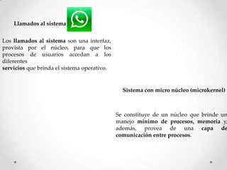 Llamados al sistema
Los llamados al sistema son una interfaz,
provista por el núcleo, para que los
procesos de usuarios accedan a los
diferentes
servicios que brinda el sistema operativo.
Sistema con micro núcleo (microkernel)
Se constituye de un núcleo que brinde un
manejo mínimo de procesos, memoria y,
además, provea de una capa de
comunicación entre procesos.
 