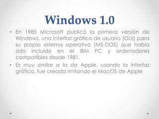 Windows 1.0
• En 1985 Microsoft publicó la primera versión de
Windows, una interfaz gráfica de usuario (GUI) para
su propio sistema operativo (MS-DOS) que había
sido incluido en el IBM PC y ordenadores
compatibles desde 1981.
• Es muy similar a la de Apple, usando la interfaz
gráfica, fue creada imitando el MacOS de Apple
 