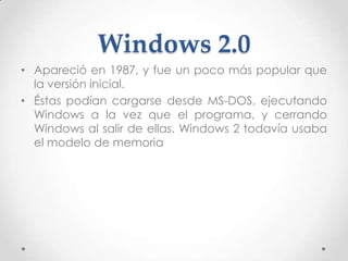 Windows 2.0
• Apareció en 1987, y fue un poco más popular que
la versión inicial.
• Éstas podían cargarse desde MS-DOS, ejecutando
Windows a la vez que el programa, y cerrando
Windows al salir de ellas. Windows 2 todavía usaba
el modelo de memoria
 