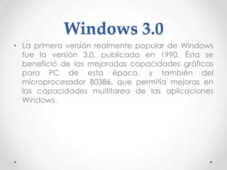 Windows 3.0
• La primera versión realmente popular de Windows
fue la versión 3.0, publicada en 1990. Ésta se
benefició de las mejoradas capacidades gráficas
para PC de esta época, y también del
microprocesador 80386, que permitía mejoras en
las capacidades multitarea de las aplicaciones
Windows.
 