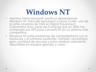 Windows NT
• Mientras tanto Microsoft continuó desarrollando
Windows NT. Para ello reclutaron a Dave Cutler, uno de
los jefes analistas de VMS en Digital Equipment
Corporation (hoy parte de Compaq que en 2005 fue
comprada por HP) para convertir NT en un sistema más
competitivo.
• Windows NT sufrió problemas de compatibilidad con el
hardware y el software existentes. También necesitaba
gran cantidad de recursos y éstos estaban solamente
disponibles en equipos grandes y caros
 
