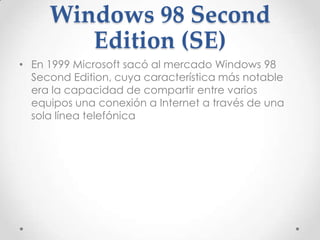 Windows 98 Second
Edition (SE)
• En 1999 Microsoft sacó al mercado Windows 98
Second Edition, cuya característica más notable
era la capacidad de compartir entre varios
equipos una conexión a Internet a través de una
sola línea telefónica
 