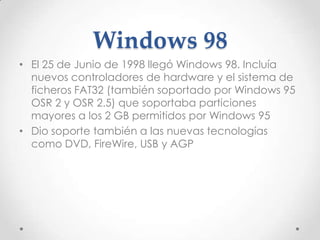 Windows 98
• El 25 de Junio de 1998 llegó Windows 98. Incluía
nuevos controladores de hardware y el sistema de
ficheros FAT32 (también soportado por Windows 95
OSR 2 y OSR 2.5) que soportaba particiones
mayores a los 2 GB permitidos por Windows 95
• Dio soporte también a las nuevas tecnologías
como DVD, FireWire, USB y AGP
 