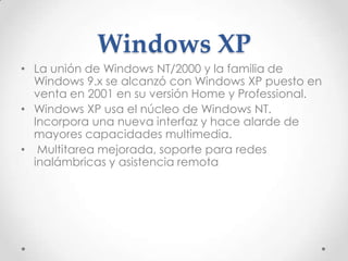 Windows XP
• La unión de Windows NT/2000 y la familia de
Windows 9.x se alcanzó con Windows XP puesto en
venta en 2001 en su versión Home y Professional.
• Windows XP usa el núcleo de Windows NT.
Incorpora una nueva interfaz y hace alarde de
mayores capacidades multimedia.
• Multitarea mejorada, soporte para redes
inalámbricas y asistencia remota
 