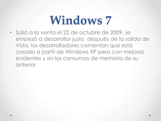 Windows 7
• Salió a la venta el 22 de octubre de 2009, se
empezó a desarrollar justo después de la salida de
Vista, los desarrolladores comentan que está
creado a partir de Windows XP pero con mejoras
evidentes y sin los consumos de memoria de su
anterior
 