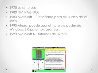 • 1975 La empresa
• 1980 IBM y MS-DOS
• 1983 Microsoft 1.0 diseñado para el usuario de PC
serio.
• 1990 Ahora, puede usar el increíble poder de
Windows 3.0 para holgazanear.
• 1993 Microsoft NT sistemas de 32 bits.
 