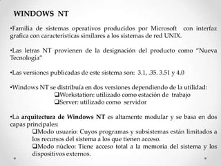 WINDOWS NT
•Familia de sistemas operativos producidos por Microsoft con interfaz
grafica con características similares a los sistemas de red UNIX.
•Las letras NT provienen de la designación del producto como “Nueva
Tecnología”
•Las versiones publicadas de este sistema son: 3.1, .35. 3.51 y 4.0
•Windows NT se distribuía en dos versiones dependiendo de la utilidad:
Workstation: utilizado como estación de trabajo
Server: utilizado como servidor
•La arquitectura de Windows NT es altamente modular y se basa en dos
capas principales:
Modo usuario: Cuyos programas y subsistemas están limitados a
los recursos del sistema a los que tienen acceso.
Modo núcleo: Tiene acceso total a la memoria del sistema y los
dispositivos externos.
 