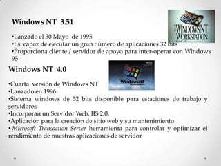 Windows NT 3.51
•Lanzado el 30 Mayo de 1995
•Es capaz de ejecutar un gran número de aplicaciones 32 bits
•Proporciona cliente / servidor de apoyo para inter-operar con Windows
95
Windows NT 4.0
•Cuarta versión de Windows NT
•Lanzado en 1996
•Sistema windows de 32 bits disponible para estaciones de trabajo y
servidores
•Incorporan un Servidor Web, IIS 2.0.
•Aplicación para la creación de sitio web y su mantenimiento
• Microsoft Transaction Server herramienta para controlar y optimizar el
rendimiento de nuestras aplicaciones de servidor
 